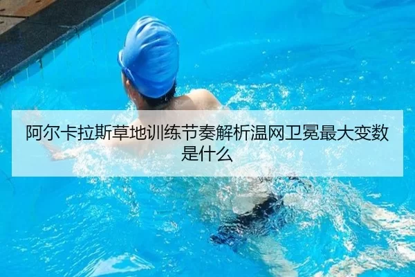 阿尔卡拉斯草地训练节奏解析温网卫冕最大变数是什么