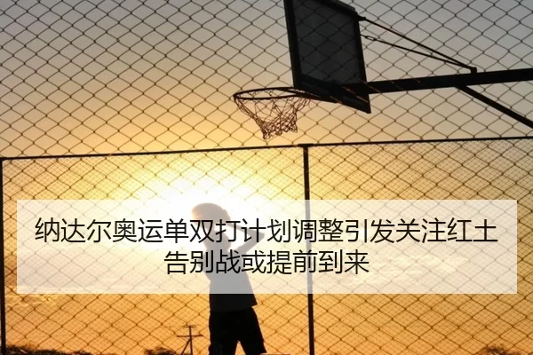 纳达尔奥运单双打计划调整引发关注红土告别战或提前到来